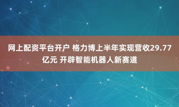网上配资平台开户 格力博上半年实现营收29.77亿元 开辟智能机器人新赛道
