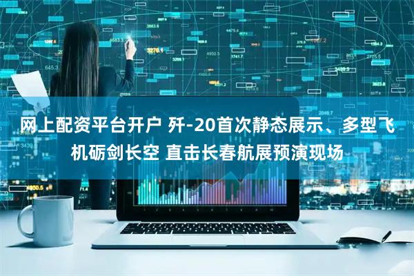 网上配资平台开户 歼-20首次静态展示、多型飞机砺剑长空 直击长春航展预演现场