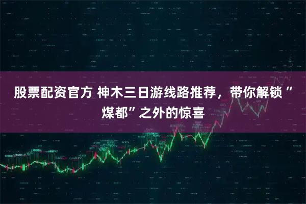 股票配资官方 神木三日游线路推荐，带你解锁“煤都”之外的惊喜