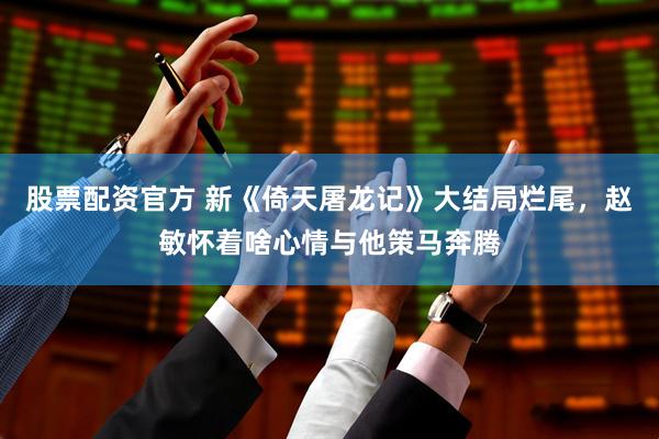 股票配资官方 新《倚天屠龙记》大结局烂尾，赵敏怀着啥心情与他策马奔腾